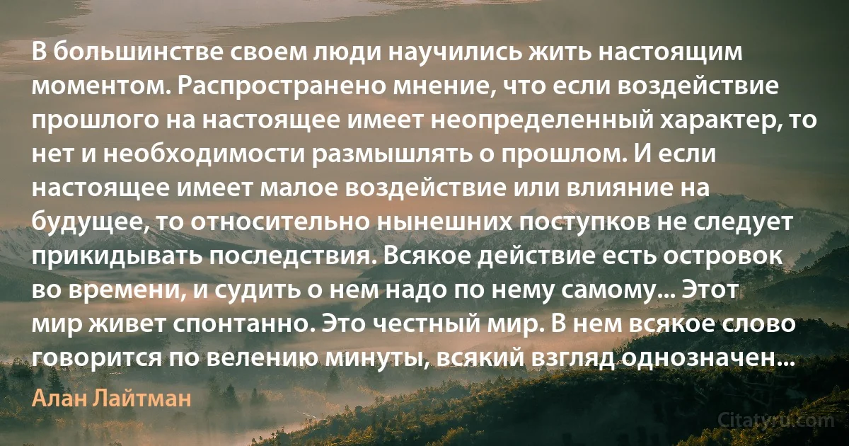 В большинстве своем люди научились жить настоящим моментом. Распространено мнение, что если воздействие прошлого на настоящее имеет неопределенный характер, то нет и необходимости размышлять о прошлом. И если настоящее имеет малое воздействие или влияние на будущее, то относительно нынешних поступков не следует прикидывать последствия. Всякое действие есть островок во времени, и судить о нем надо по нему самому... Этот мир живет спонтанно. Это честный мир. В нем всякое слово говорится по велению минуты, всякий взгляд однозначен... (Алан Лайтман)