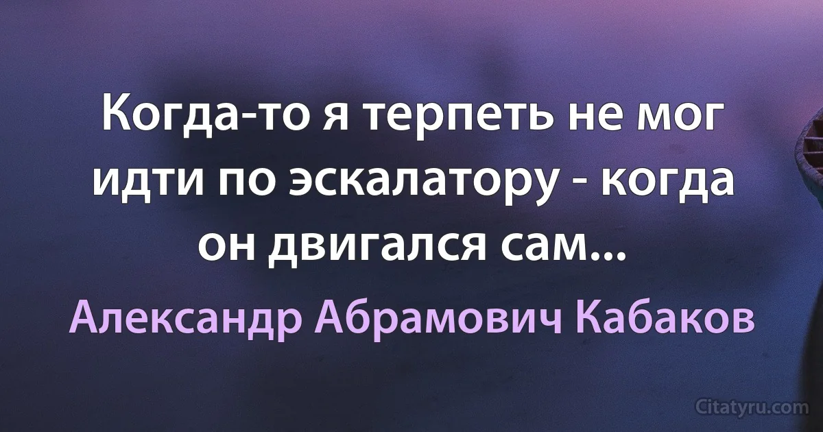 Когда-то я терпеть не мог идти по эскалатору - когда он двигался сам... (Александр Абрамович Кабаков)