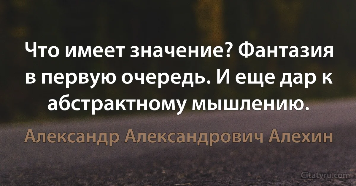 Что имеет значение? Фантазия в первую очередь. И еще дар к абстрактному мышлению. (Александр Александрович Алехин)