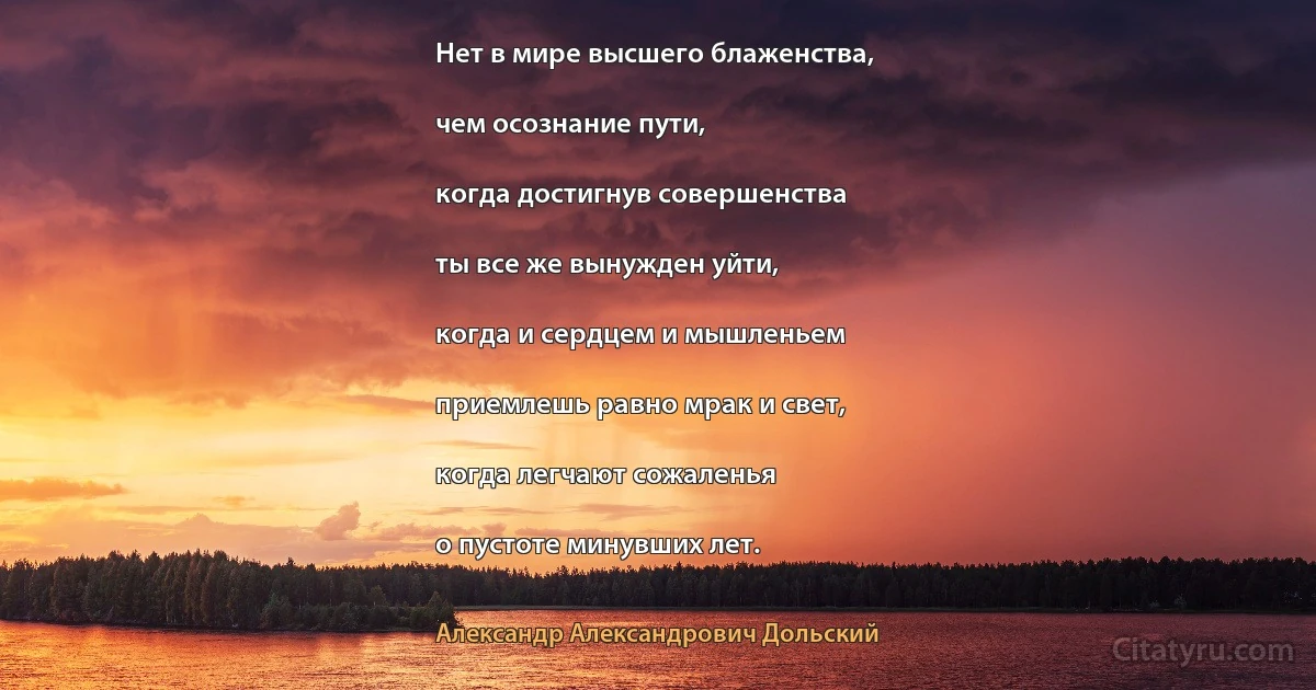 Нет в мире высшего блаженства,

чем осознание пути,

когда достигнув совершенства

ты все же вынужден уйти,

когда и сердцем и мышленьем

приемлешь равно мрак и свет,

когда легчают сожаленья

о пустоте минувших лет. (Александр Александрович Дольский)