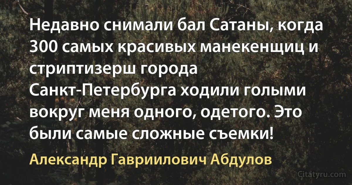 Недавно снимали бал Сатаны, когда 300 самых красивых манекенщиц и стриптизерш города Санкт-Петербурга ходили голыми вокруг меня одного, одетого. Это были самые сложные съемки! (Александр Гавриилович Абдулов)