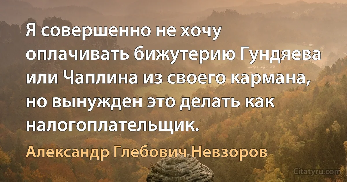 Я совершенно не хочу оплачивать бижутерию Гундяева или Чаплина из своего кармана, но вынужден это делать как налогоплательщик. (Александр Глебович Невзоров)