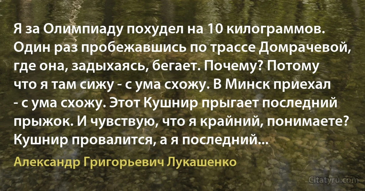 Я за Олимпиаду похудел на 10 килограммов. Один раз пробежавшись по трассе Домрачевой, где она, задыхаясь, бегает. Почему? Потому что я там сижу - с ума схожу. В Минск приехал - с ума схожу. Этот Кушнир прыгает последний прыжок. И чувствую, что я крайний, понимаете? Кушнир провалится, а я последний... (Александр Григорьевич Лукашенко)