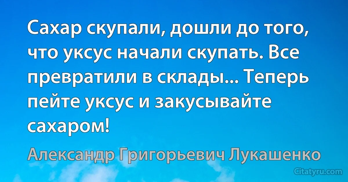 Сахар скупали, дошли до того, что уксус начали скупать. Все превратили в склады... Теперь пейте уксус и закусывайте сахаром! (Александр Григорьевич Лукашенко)