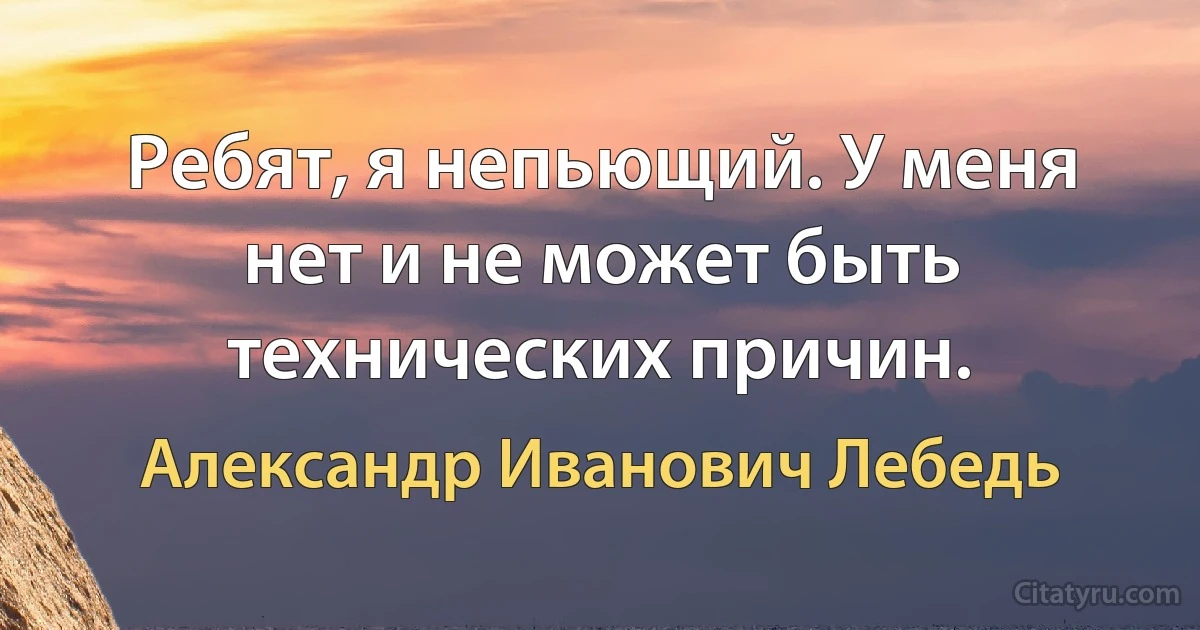 Ребят, я непьющий. У меня нет и не может быть технических причин. (Александр Иванович Лебедь)