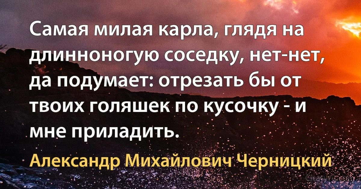 Самая милая карла, глядя на длинноногую соседку, нет-нет, да подумает: отрезать бы от твоих голяшек по кусочку - и мне приладить. (Александр Михайлович Черницкий)