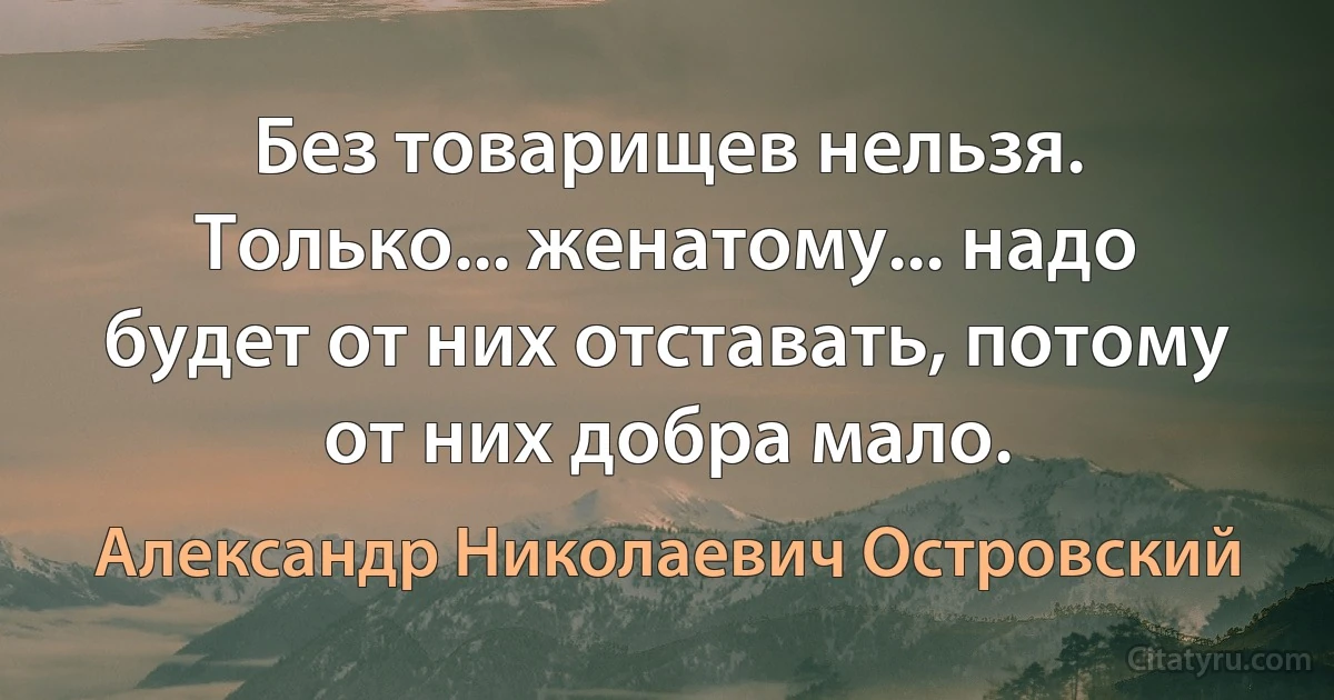 Без товарищев нельзя. Только... женатому... надо будет от них отставать, потому от них добра мало. (Александр Николаевич Островский)