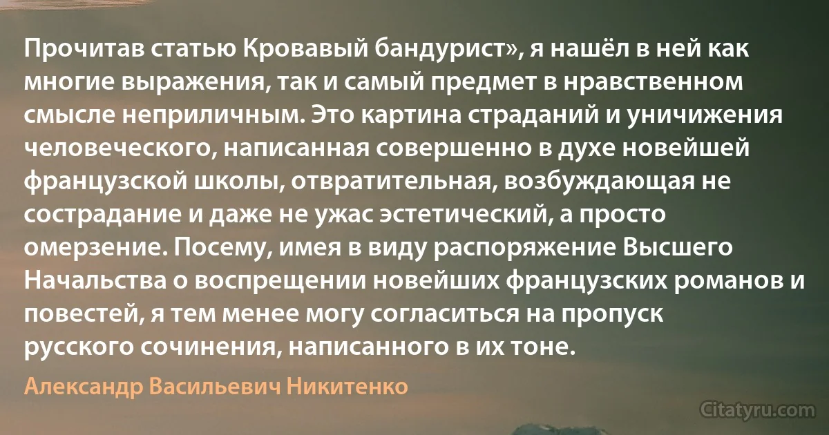 Прочитав статью Кровавый бандурист», я нашёл в ней как многие выражения, так и самый предмет в нравственном смысле неприличным. Это картина страданий и уничижения человеческого, написанная совершенно в духе новейшей французской школы, отвратительная, возбуждающая не сострадание и даже не ужас эстетический, а просто омерзение. Посему, имея в виду распоряжение Высшего Начальства о воспрещении новейших французских романов и повестей, я тем менее могу согласиться на пропуск русского сочинения, написанного в их тоне. (Александр Васильевич Никитенко)