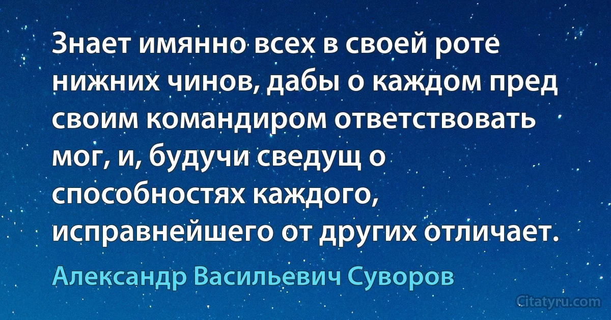 Знает имянно всех в своей роте нижних чинов, дабы о каждом пред своим командиром ответствовать мог, и, будучи сведущ о способностях каждого, исправнейшего от других отличает. (Александр Васильевич Суворов)