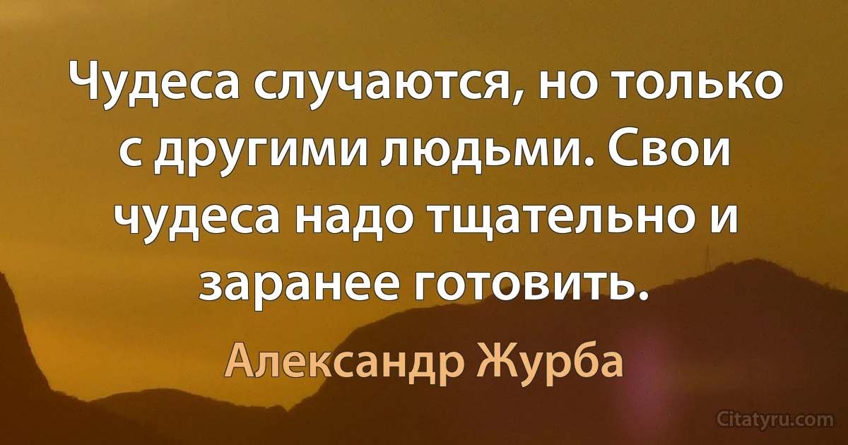 Чудеса случаются, но только с другими людьми. Свои чудеса надо тщательно и заранее готовить. (Александр Журба)