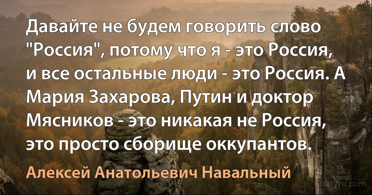 Давайте не будем говорить слово "Россия", потому что я - это Россия, и все остальные люди - это Россия. А Мария Захарова, Путин и доктор Мясников - это никакая не Россия, это просто сборище оккупантов. (Алексей Анатольевич Навальный)