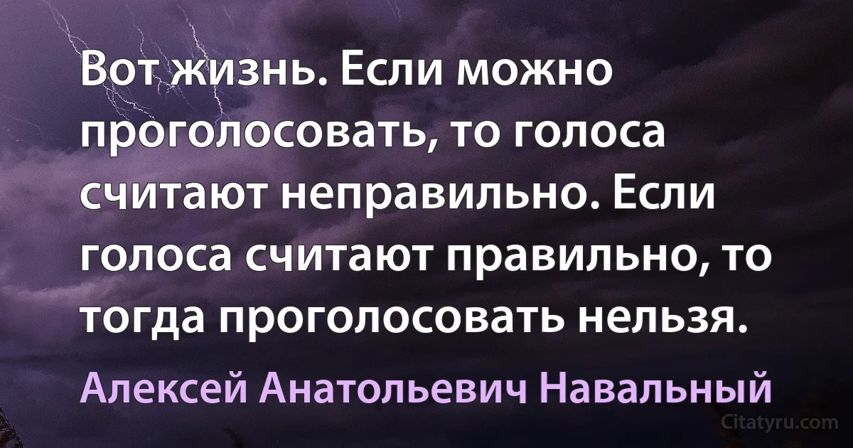 Вот жизнь. Если можно проголосовать, то голоса считают неправильно. Если голоса считают правильно, то тогда проголосовать нельзя. (Алексей Анатольевич Навальный)