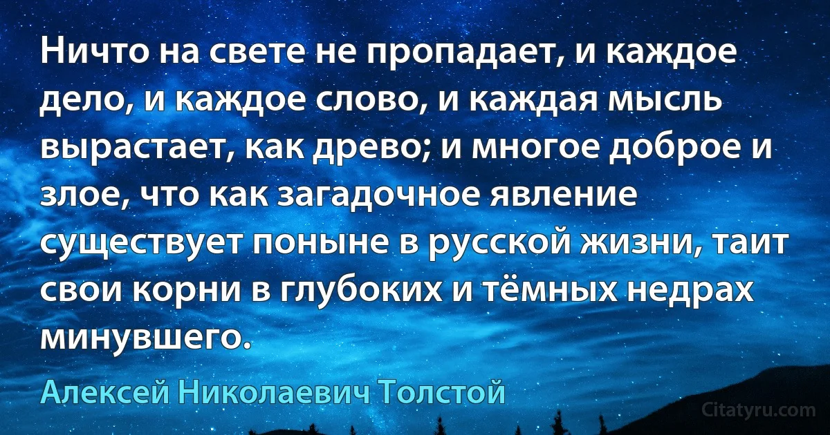 Ничто на свете не пропадает, и каждое дело, и каждое слово, и каждая мысль вырастает, как древо; и многое доброе и злое, что как загадочное явление существует поныне в русской жизни, таит свои корни в глубоких и тёмных недрах минувшего. (Алексей Николаевич Толстой)