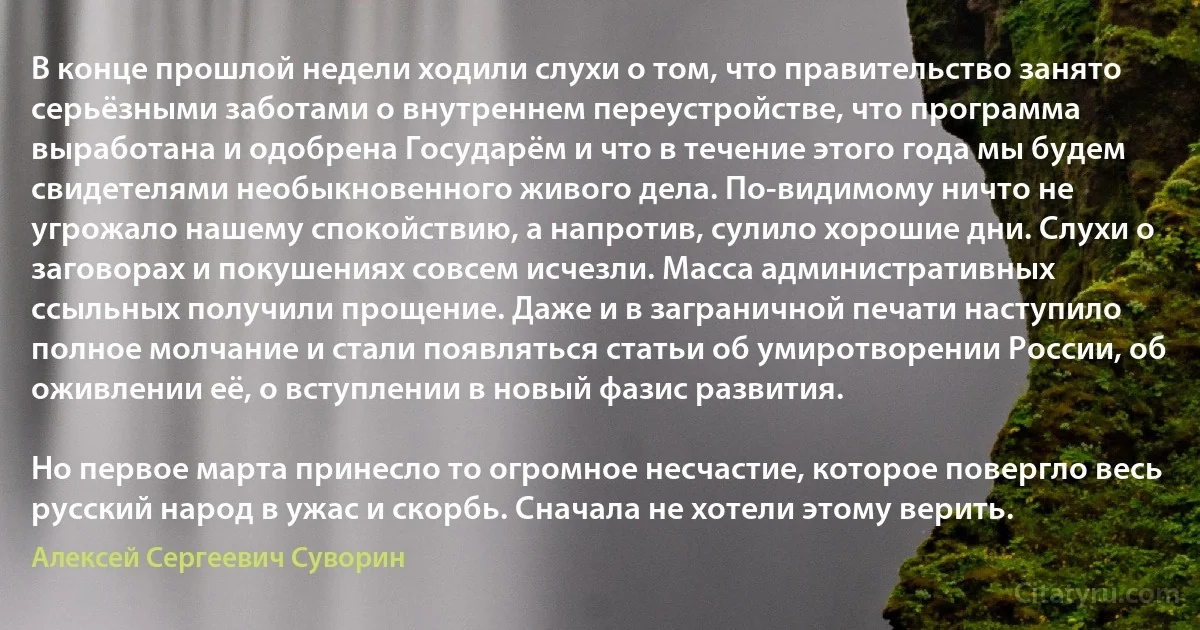 В конце прошлой недели ходили слухи о том, что правительство занято серьёзными заботами о внутреннем переустройстве, что программа выработана и одобрена Государём и что в течение этого года мы будем свидетелями необыкновенного живого дела. По-видимому ничто не угрожало нашему спокойствию, а напротив, сулило хорошие дни. Слухи о заговорах и покушениях совсем исчезли. Масса административных ссыльных получили прощение. Даже и в заграничной печати наступило полное молчание и стали появляться статьи об умиротворении России, об оживлении её, о вступлении в новый фазис развития.

Но первое марта принесло то огромное несчастие, которое повергло весь русский народ в ужас и скорбь. Сначала не хотели этому верить. (Алексей Сергеевич Суворин)