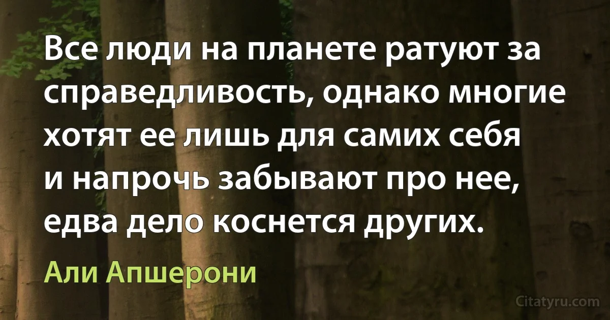 Все люди на планете ратуют за справедливость, однако многие хотят ее лишь для самих себя и напрочь забывают про нее, едва дело коснется других. (Али Апшерони)