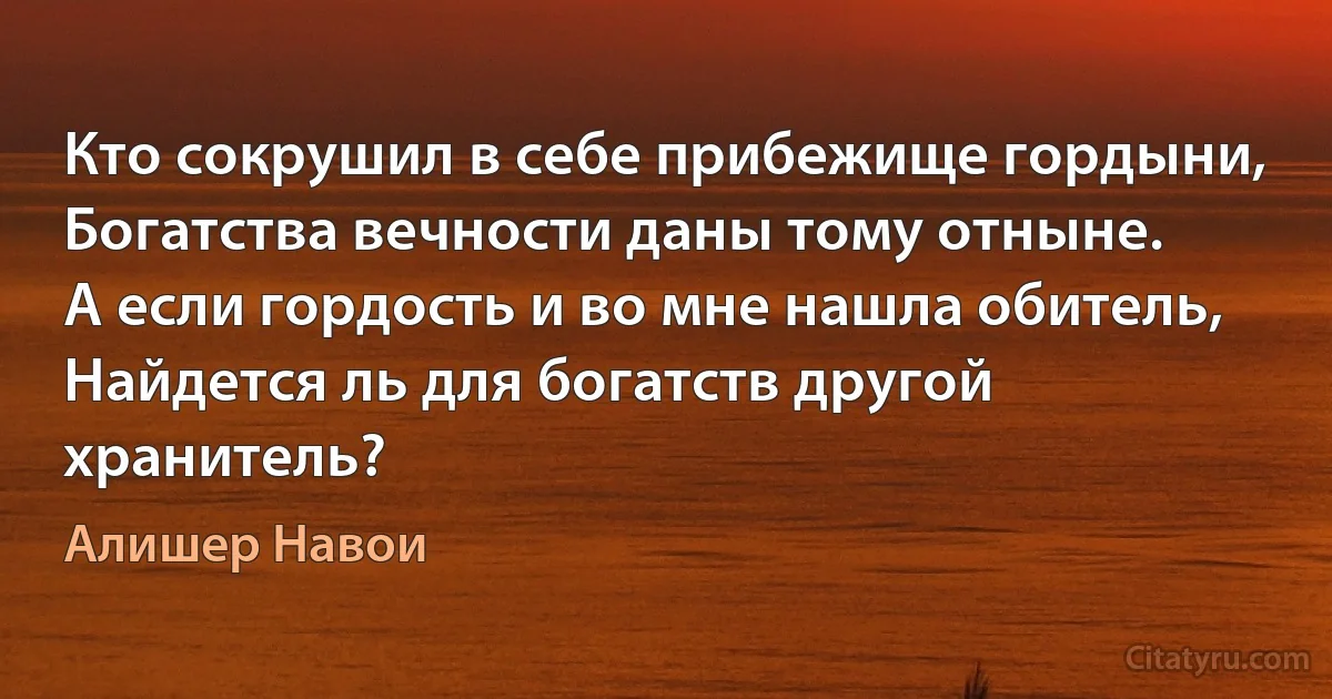 Кто сокрушил в себе прибежище гордыни,
Богатства вечности даны тому отныне.
А если гордость и во мне нашла обитель,
Найдется ль для богатств другой хранитель? (Алишер Навои)