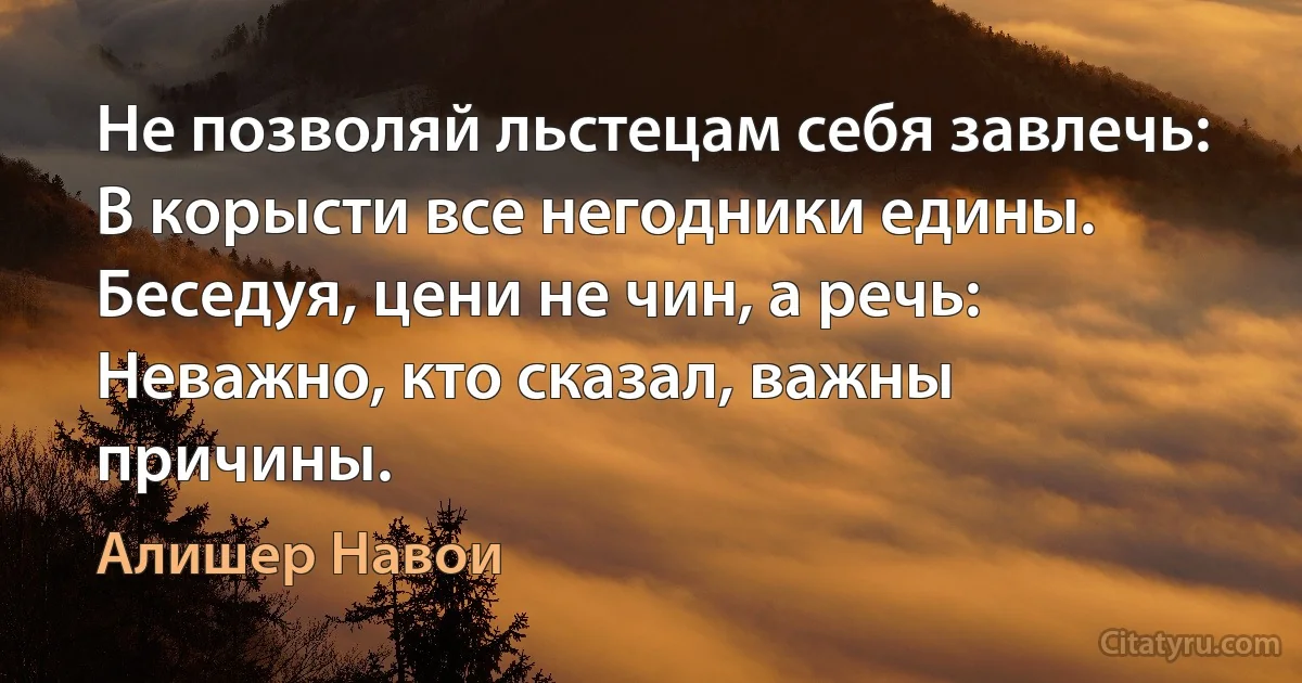 Не позволяй льстецам себя завлечь:
В корысти все негодники едины.
Беседуя, цени не чин, а речь:
Неважно, кто сказал, важны причины. (Алишер Навои)