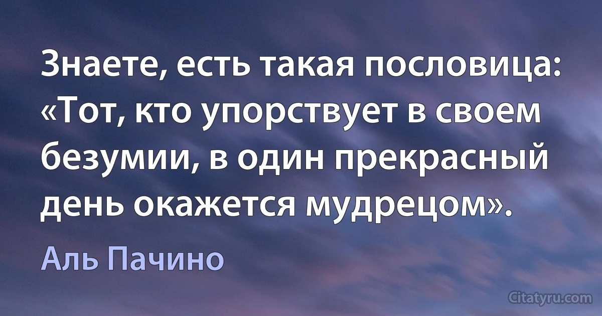 Знаете, есть такая пословица: «Тот, кто упорствует в своем безумии, в один прекрасный день окажется мудрецом». (Аль Пачино)