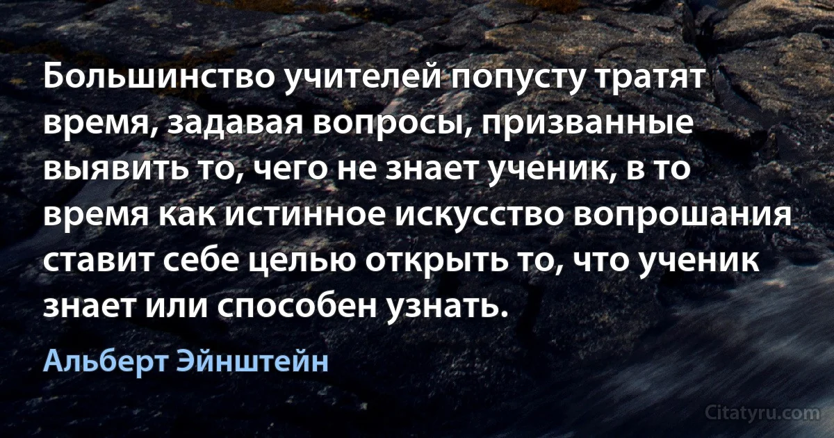 Большинство учителей попусту тратят время, задавая вопросы, призванные выявить то, чего не знает ученик, в то время как истинное искусство вопрошания ставит себе целью открыть то, что ученик знает или способен узнать. (Альберт Эйнштейн)