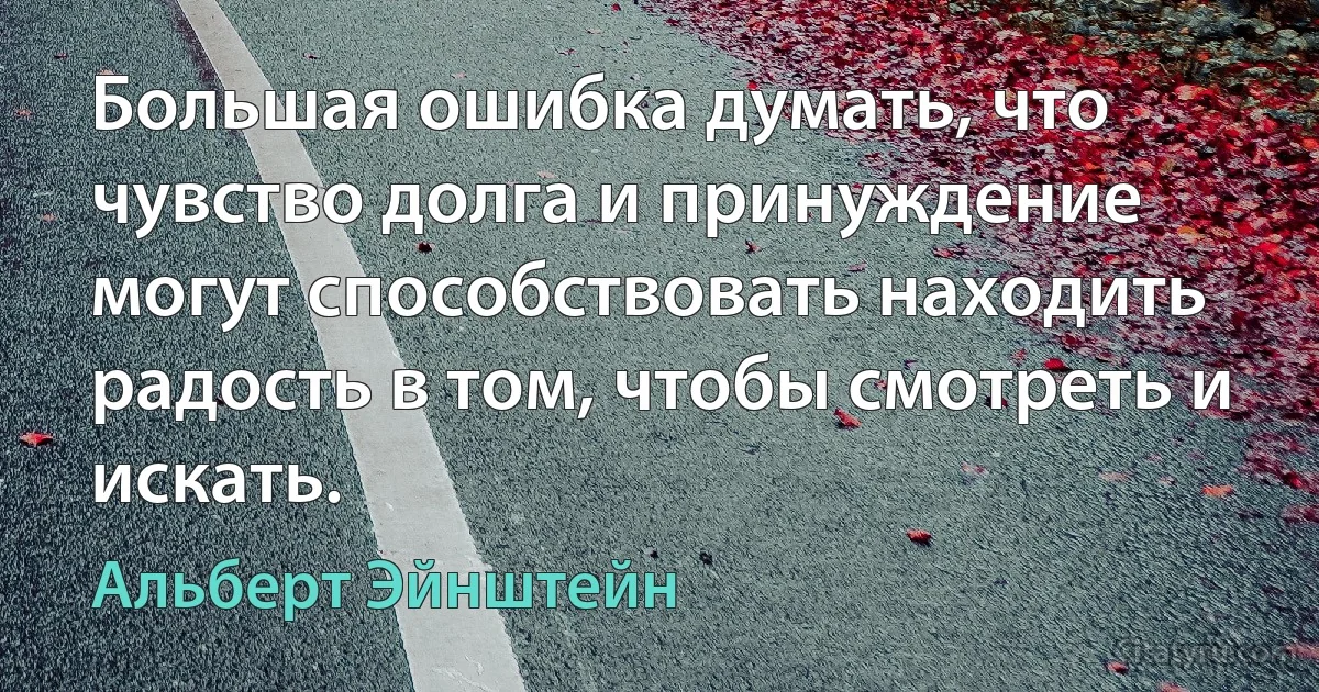 Большая ошибка думать, что чувство долга и принуждение могут способствовать находить радость в том, чтобы смотреть и искать. (Альберт Эйнштейн)