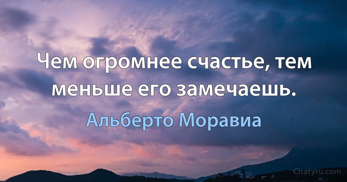 Чем огромнее счастье, тем меньше его замечаешь. (Альберто Моравиа)