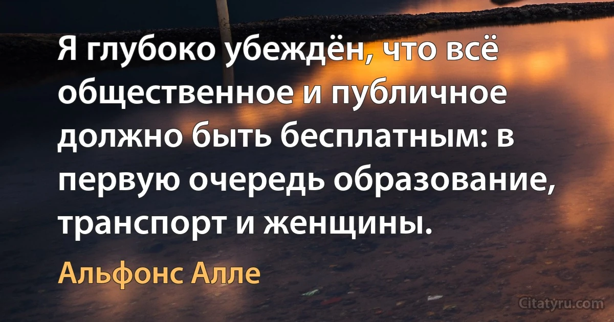 Я глубоко убеждён, что всё общественное и публичное должно быть бесплатным: в первую очередь образование, транспорт и женщины. (Альфонс Алле)