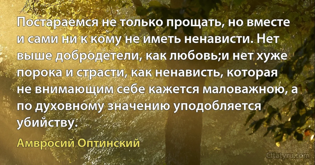 Постараемся не только прощать, но вместе и сами ни к кому не иметь ненависти. Нет выше добродетели, как любовь;и нет хуже порока и страсти, как ненависть, которая не внимающим себе кажется маловажною, а по духовному значению уподобляется убийству. (Амвросий Оптинский)