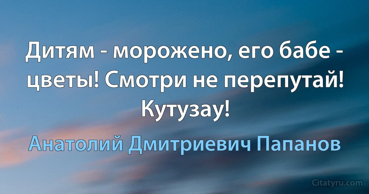 Дитям - морожено, его бабе - цветы! Смотри не перепутай! Кутузау! (Анатолий Дмитриевич Папанов)