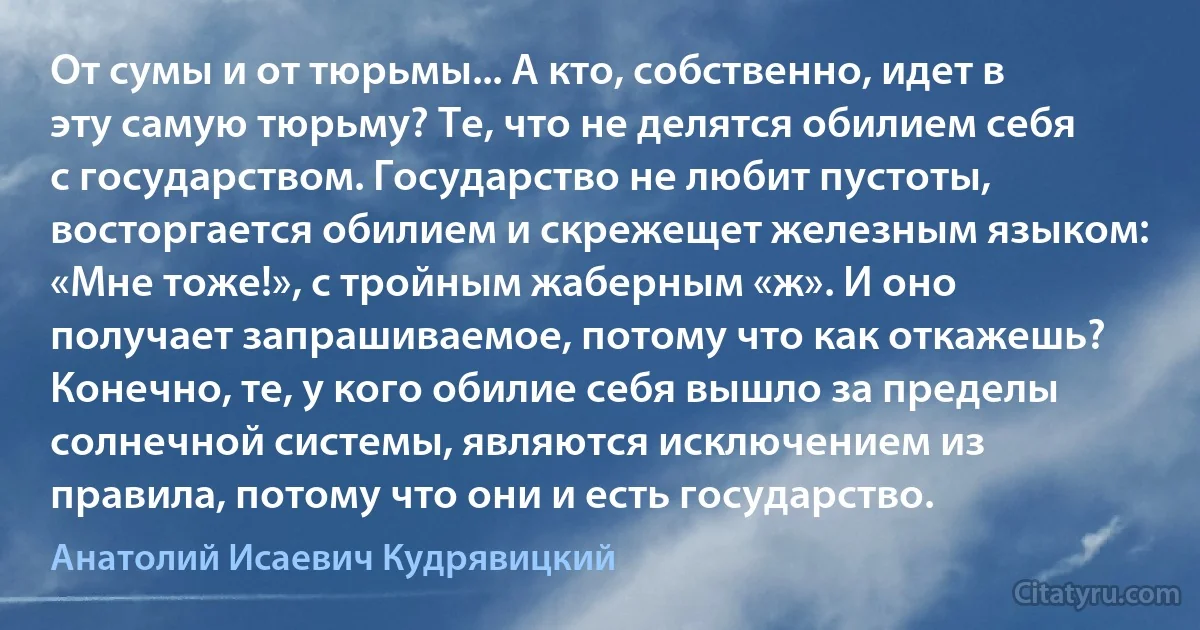 От сумы и от тюрьмы... А кто, собственно, идет в эту самую тюрьму? Те, что не делятся обилием себя с государством. Государство не любит пустоты, восторгается обилием и скрежещет железным языком: «Мне тоже!», с тройным жаберным «ж». И оно получает запрашиваемое, потому что как откажешь? Конечно, те, у кого обилие себя вышло за пределы солнечной системы, являются исключением из правила, потому что они и есть государство. (Анатолий Исаевич Кудрявицкий)