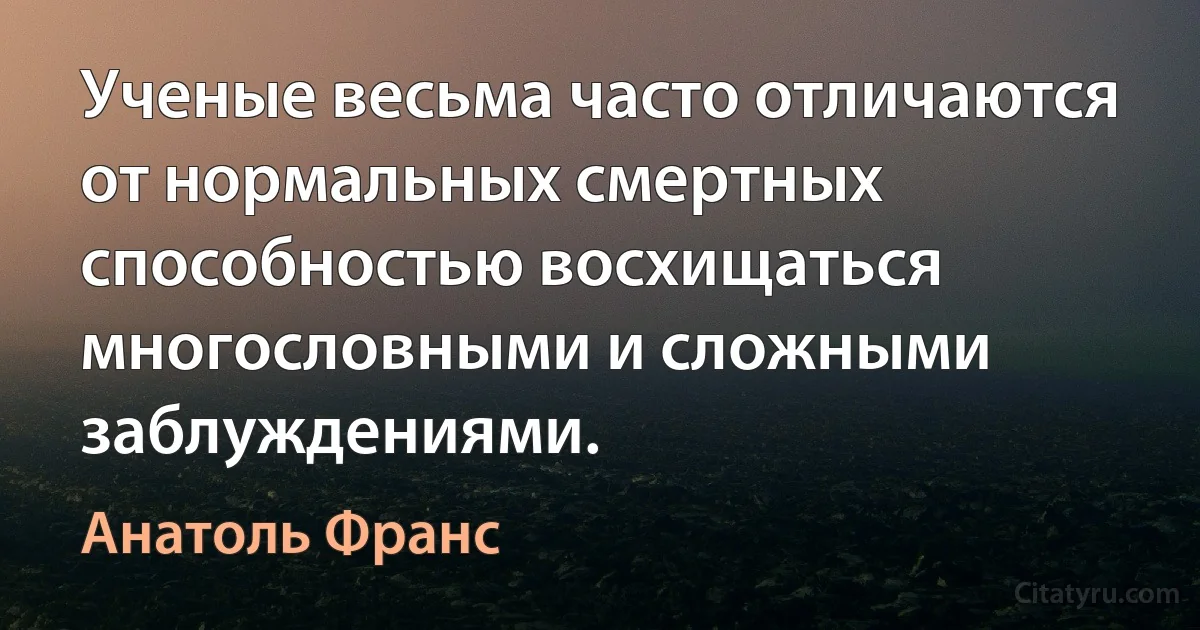 Ученые весьма часто отличаются от нормальных смертных способностью восхищаться многословными и сложными заблуждениями. (Анатоль Франс)