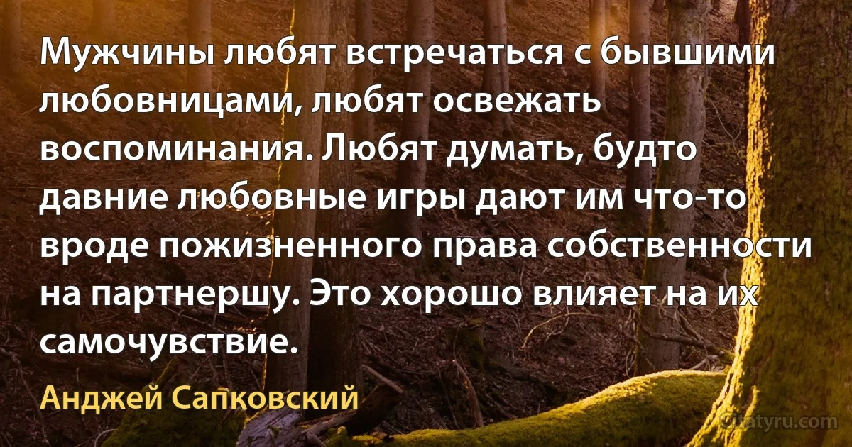 Мужчины любят встречаться с бывшими любовницами, любят освежать воспоминания. Любят думать, будто давние любовные игры дают им что-то вроде пожизненного права собственности на партнершу. Это хорошо влияет на их самочувствие. (Анджей Сапковский)