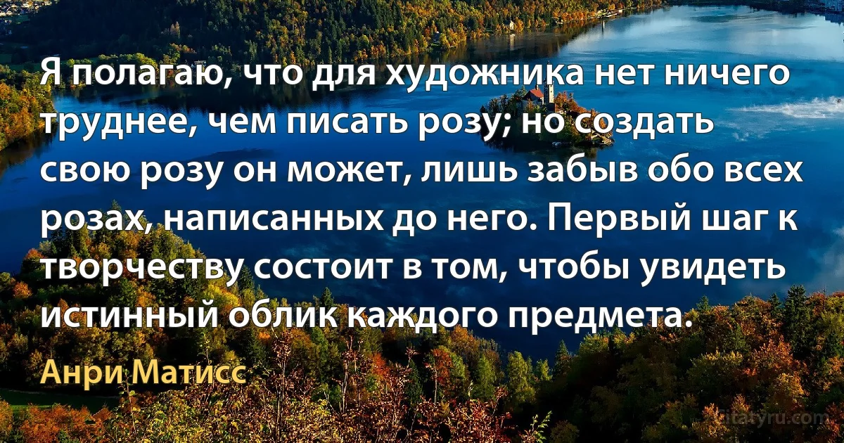 Я полагаю, что для художника нет ничего труднее, чем писать розу; но создать свою розу он может, лишь забыв обо всех розах, написанных до него. Первый шаг к творчеству состоит в том, чтобы увидеть истинный облик каждого предмета. (Анри Матисс)