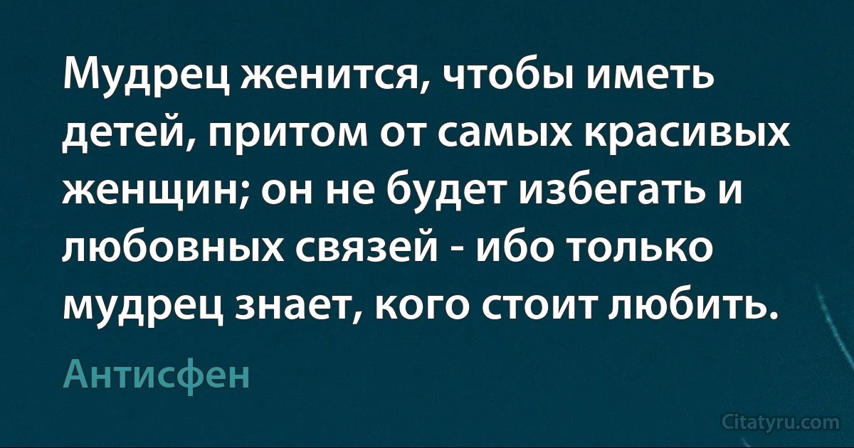 Мудрец женится, чтобы иметь детей, притом от самых красивых женщин; он не будет избегать и любовных связей - ибо только мудрец знает, кого стоит любить. (Антисфен)