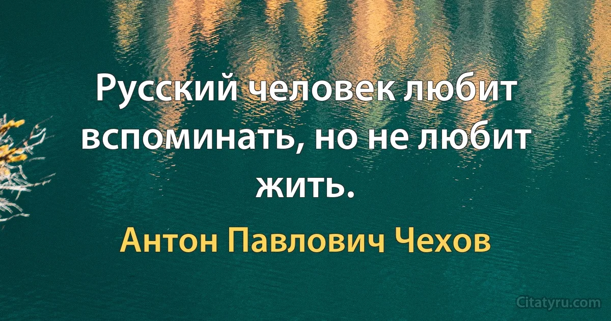 Русский человек любит вспоминать, но не любит жить. (Антон Павлович Чехов)