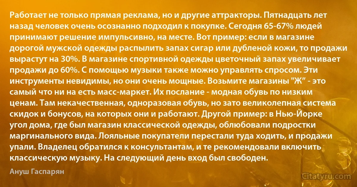 Работает не только прямая реклама, но и другие аттракторы. Пятнадцать лет назад человек очень осознанно подходил к покупке. Сегодня 65-67% людей принимают решение импульсивно, на месте. Вот пример: если в магазине дорогой мужской одежды распылить запах сигар или дубленой кожи, то продажи вырастут на 30%. В магазине спортивной одежды цветочный запах увеличивает продажи до 60%. С помощью музыки также можно управлять спросом. Эти инструменты невидимы, но они очень мощные. Возьмите магазины "Ж” - это самый что ни на есть масс-маркет. Их послание - модная обувь по низким ценам. Там некачественная, одноразовая обувь, но зато великолепная система скидок и бонусов, на которых они и работают. Другой пример: в Нью-Йорке угол дома, где был магазин классической одежды, облюбовали подростки маргинального вида. Лояльные покупатели перестали туда ходить, и продажи упали. Владелец обратился к консультантам, и те рекомендовали включить классическую музыку. На следующий день вход был свободен. (Ануш Гаспарян)