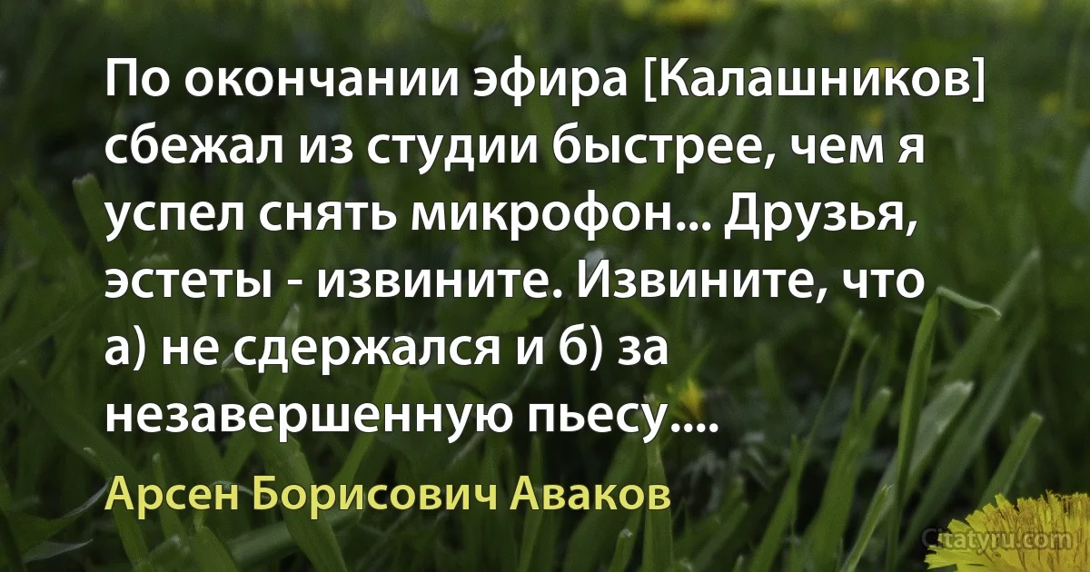 По окончании эфира [Калашников] сбежал из студии быстрее, чем я успел снять микрофон... Друзья, эстеты - извините. Извините, что а) не сдержался и б) за незавершенную пьесу.... (Арсен Борисович Аваков)