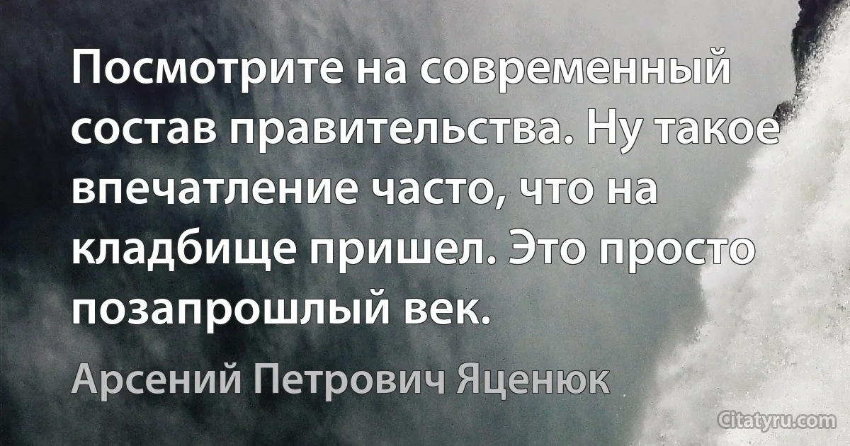 Посмотрите на современный состав правительства. Ну такое впечатление часто, что на кладбище пришел. Это просто позапрошлый век. (Арсений Петрович Яценюк)