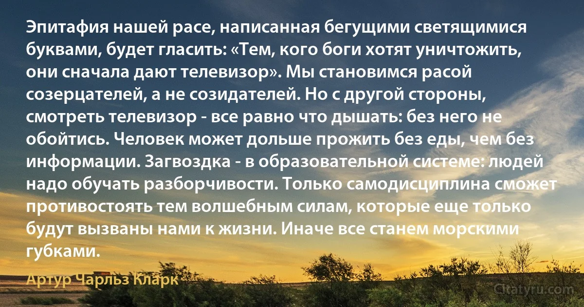 Эпитафия нашей расе, написанная бегущими светящимися буквами, будет гласить: «Тем, кого боги хотят уничтожить, они сначала дают телевизор». Мы становимся расой созерцателей, а не созидателей. Но с другой стороны, смотреть телевизор - все равно что дышать: без него не обойтись. Человек может дольше прожить без еды, чем без информации. Загвоздка - в образовательной системе: людей надо обучать разборчивости. Только самодисциплина сможет противостоять тем волшебным силам, которые еще только будут вызваны нами к жизни. Иначе все станем морскими губками. (Артур Чарльз Кларк)