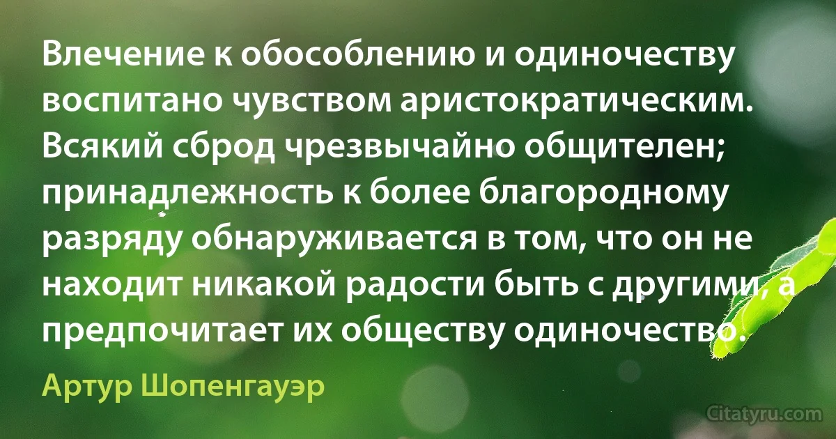 Влечение к обособлению и одиночеству воспитано чувством аристократическим. Всякий сброд чрезвычайно общителен; принадлежность к более благородному разряду обнаруживается в том, что он не находит никакой радости быть с другими, а предпочитает их обществу одиночество. (Артур Шопенгауэр)