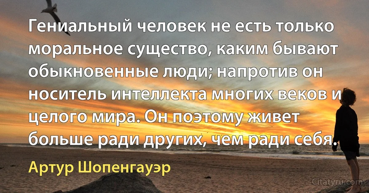 Гениальный человек не есть только моральное существо, каким бывают обыкновенные люди; напротив он носитель интеллекта многих веков и целого мира. Он поэтому живет больше ради других, чем ради себя. (Артур Шопенгауэр)