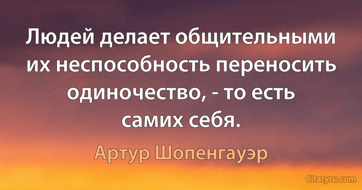 Людей делает общительными их неспособность переносить одиночество, - то есть самих себя. (Артур Шопенгауэр)