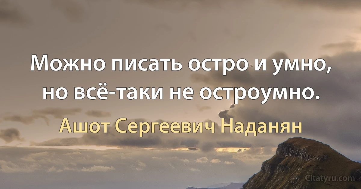 Можно писать остро и умно, но всё-таки не остроумно. (Ашот Сергеевич Наданян)