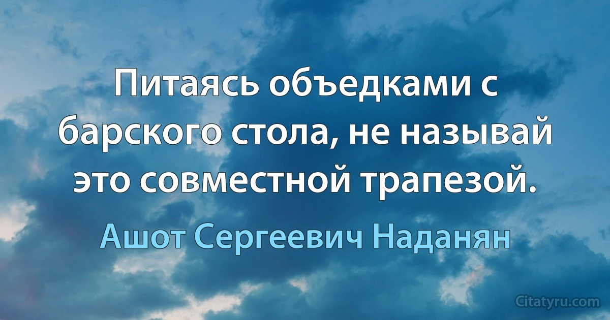 Питаясь объедками с барского стола, не называй это совместной трапезой. (Ашот Сергеевич Наданян)