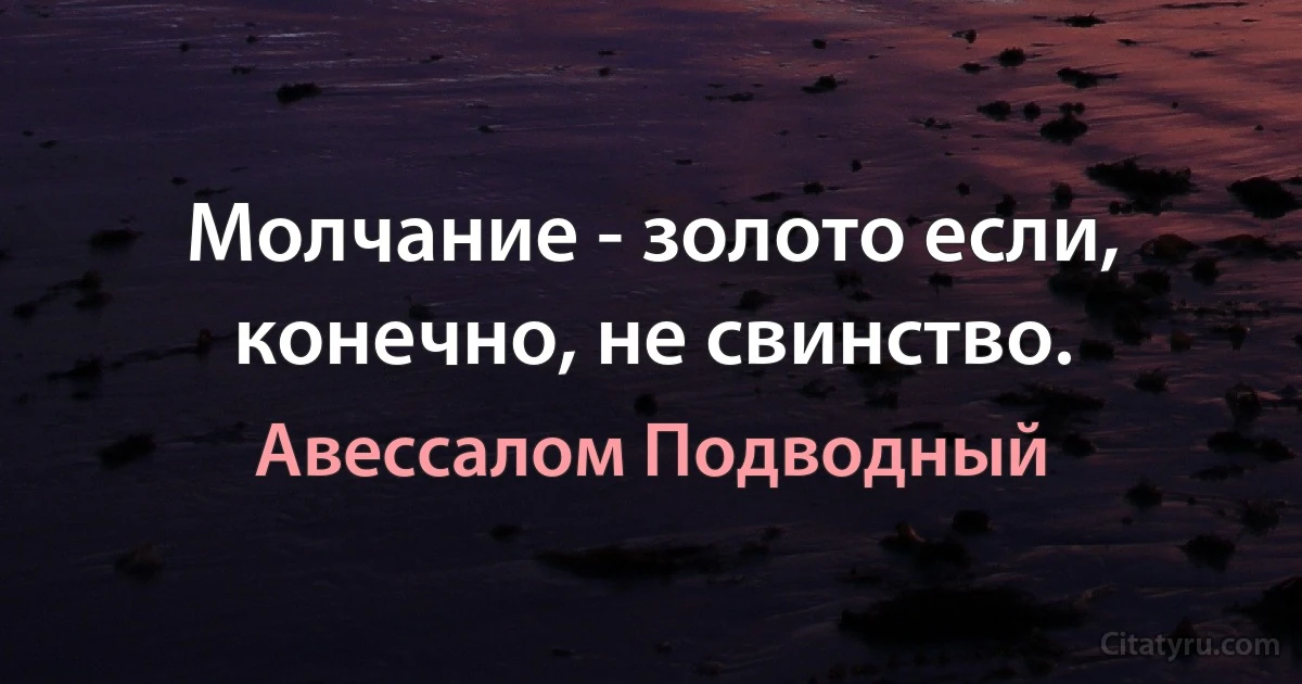 Молчание - золото если, конечно, не свинство. (Авессалом Подводный)