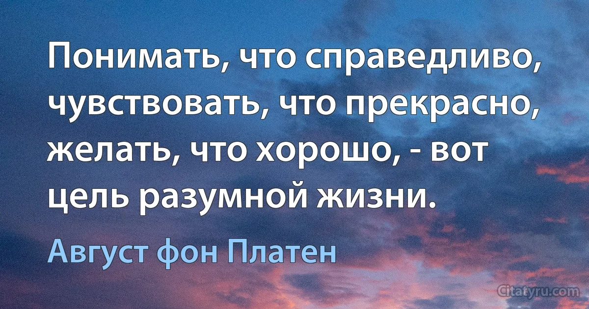 Понимать, что справедливо, чувствовать, что прекрасно, желать, что хорошо, - вот цель разумной жизни. (Август фон Платен)