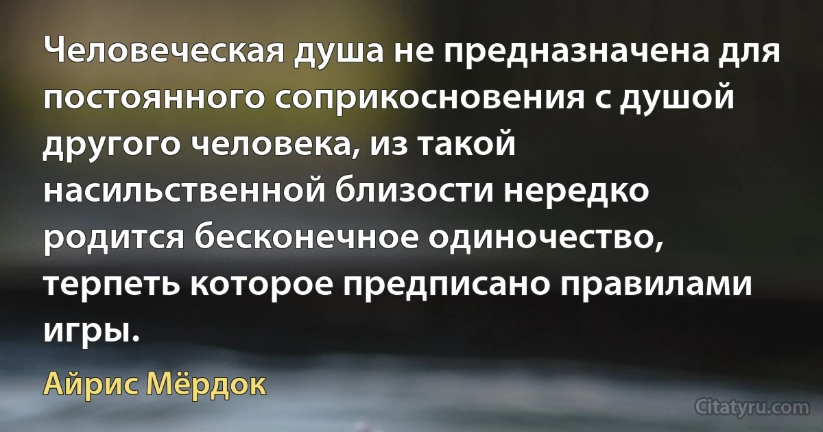 Человеческая душа не предназначена для постоянного соприкосновения с душой другого человека, из такой насильственной близости нередко родится бесконечное одиночество, терпеть которое предписано правилами игры. (Айрис Мёрдок)