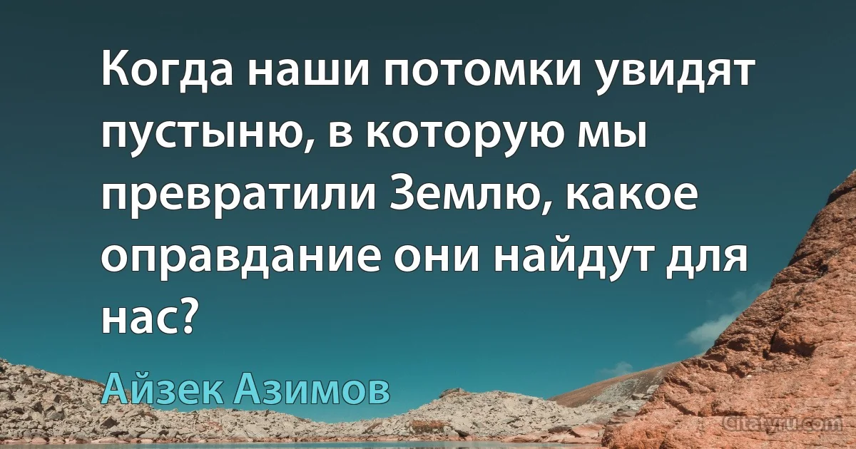 Когда наши потомки увидят пустыню, в которую мы превратили Землю, какое оправдание они найдут для нас? (Айзек Азимов)