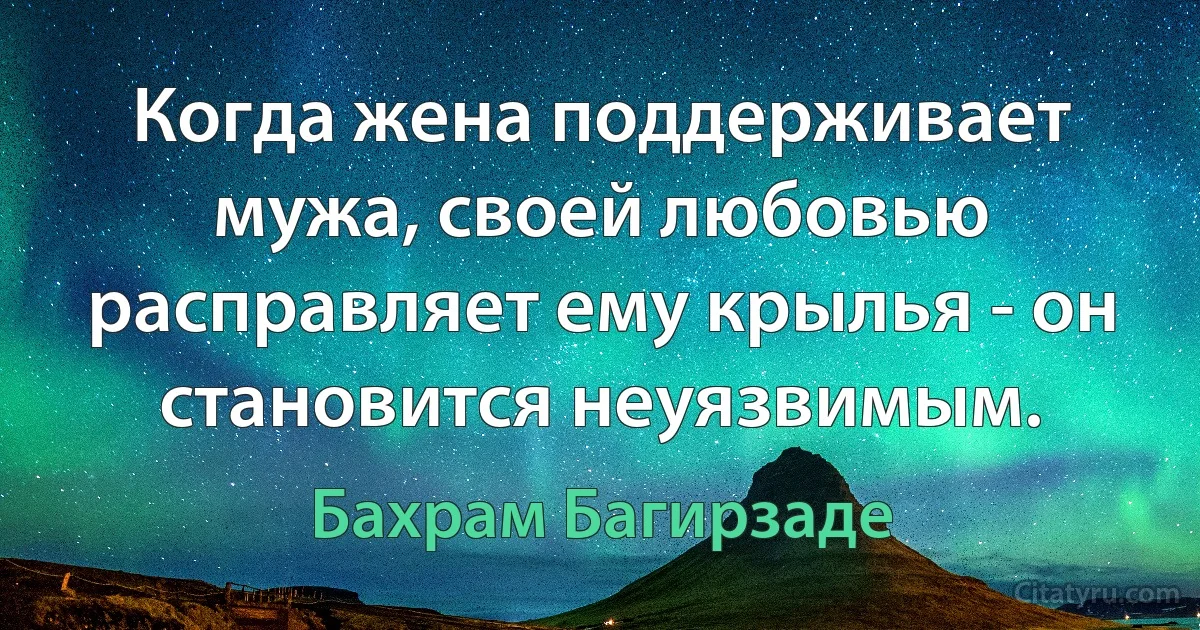 Когда жена поддерживает мужа, своей любовью расправляет ему крылья - он становится неуязвимым. (Бахрам Багирзаде)