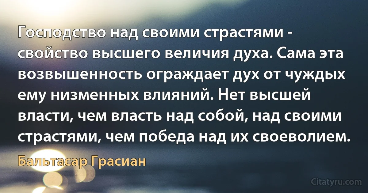 Господство над своими страстями - свойство высшего величия духа. Сама эта возвышенность ограждает дух от чуждых ему низменных влияний. Нет высшей власти, чем власть над собой, над своими страстями, чем победа над их своеволием. (Бальтасар Грасиан)