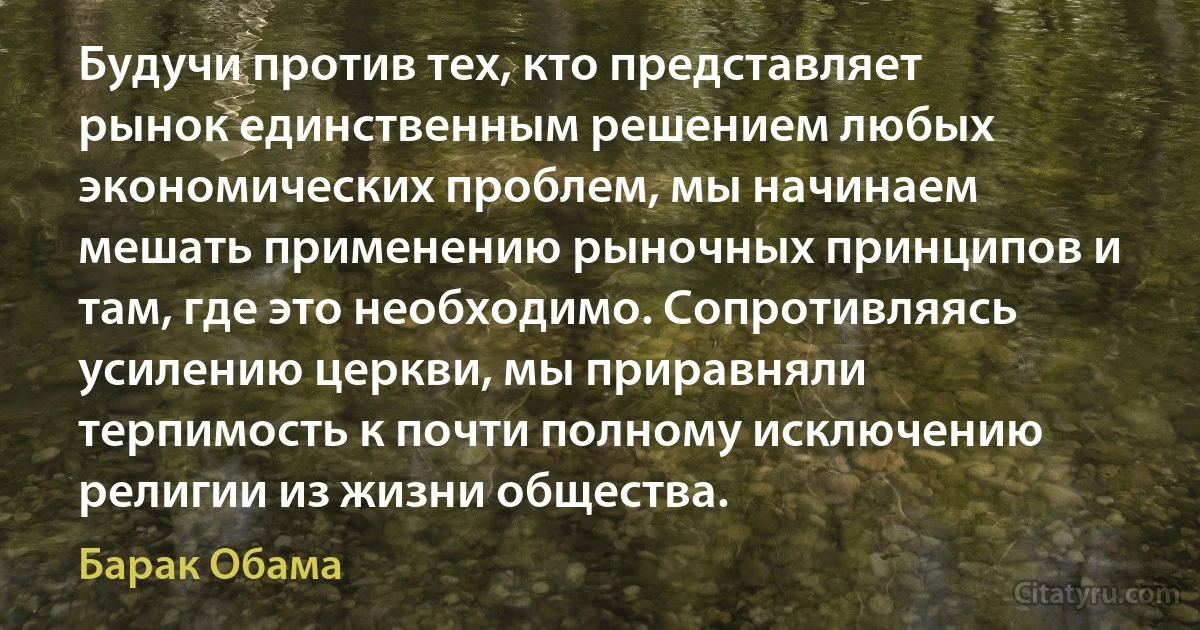 Будучи против тех, кто представляет рынок единственным решением любых экономических проблем, мы начинаем мешать применению рыночных принципов и там, где это необходимо. Сопротивляясь усилению церкви, мы приравняли терпимость к почти полному исключению религии из жизни общества. (Барак Обама)